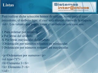 Listas Para realizar dicha selección hemos de utilizar, como para el caso precedente, el atributo type, el cual será situado dentro de la etiqueta <ol>. Los valores que puede tomar el atributo en este caso son:  1 Para ordenar por números  a Por letras del alfabeto  A Por letras mayúsculas del alfabeto  i Ordenación por números romanos en minúsculas  I Ordenación por números romanos en mayúsculas <p>Ordenamos por numeros</p>  <ol type="1">  <li>Elemento 1</li> <li> Elemento 2</li>  </ol>  