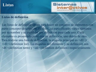 Listas Listas de definición  Las listas de definición sirven para hacer un conjunto de elementos con pares concepto-descripción. Es decir, se especificarán varios términos por su nombre y se escribirá una definición para cada uno. Cada elemento es presentado junto con su definición, uno detrás de otro. Para realizar una lista de definición, la etiqueta principal es <dl> y </dl> (definition list). La etiquetas del elemento y su definición son <dt> (definition term) y <dd> (definition definition) respectivamente.  