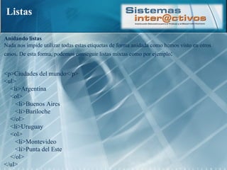 Listas Anidando listas  Nada nos impide utilizar todas estas etiquetas de forma anidada como hemos visto en otros casos. De esta forma, podemos conseguir listas mixtas como por ejemplo :  <p>Ciudades del mundo</p>  <ul>      <li>Argentina      <ol>         <li>Buenos Aires         <li>Bariloche      </ol>      <li>Uruguay      <ol>         <li>Montevideo         <li>Punta del Este      </ol>  </ul>  