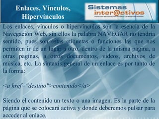 Enlaces, Vínculos, Hipervínculos Los enlaces, vínculos o hipervínculos son la esencia de la Navegación Web, sin ellos la palabra NAVEGAR no tendría sentido, pues son estas etiquetas o funciones las que nos permiten ir de un lugar a otro, dentro de la misma pagina, a otras paginas, a otros documentos, videos, archivos de música, etc. La sintaxis general de un enlace es por tanto de la forma: <a href="destino">contenido</a> Siendo el contenido un texto o una imagen. Es la parte de la página que se colocará activa y donde deberemos pulsar para acceder al enlace. 
