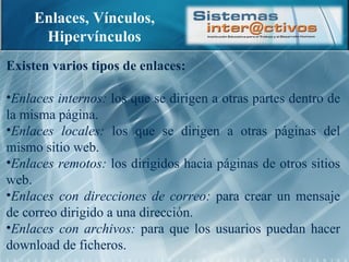 Enlaces, Vínculos, Hipervínculos Existen varios tipos de enlaces: Enlaces internos:  los que se dirigen a otras partes dentro de la misma página. Enlaces locales:  los que se dirigen a otras páginas del mismo sitio web. Enlaces remotos:  los dirigidos hacia páginas de otros sitios web. Enlaces con direcciones de correo:  para crear un mensaje de correo dirigido a una dirección. Enlaces con archivos:  para que los usuarios puedan hacer download de ficheros. 