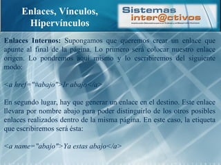 Enlaces, Vínculos, Hipervínculos Enlaces Internos:  Supongamos que queremos crear un enlace que apunte al final de la página. Lo primero será colocar nuestro enlace origen. Lo pondremos aquí mismo y lo escribiremos del siguiente modo: <a href="#abajo">Ir abajo</a> En segundo lugar, hay que generar un enlace en el destino. Este enlace llevara por nombre abajo para poder distinguirlo de los otros posibles enlaces realizados dentro de la misma página. En este caso, la etiqueta que escribiremos será ésta: <a name="abajo">Ya estas abajo</a> 