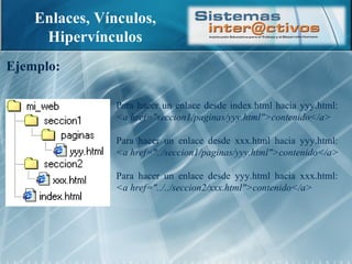 Enlaces, Vínculos, Hipervínculos Ejemplo: Para hacer un enlace desde index.html hacia yyy.html:  <a href="seccion1/paginas/yyy.html">contenido</a> Para hacer un enlace desde xxx.html hacia yyy.html:  <a href="../seccion1/paginas/yyy.html">contenido</a> Para hacer un enlace desde yyy.html hacia xxx.html:  <a href="../../seccion2/xxx.html">contenido</a> 