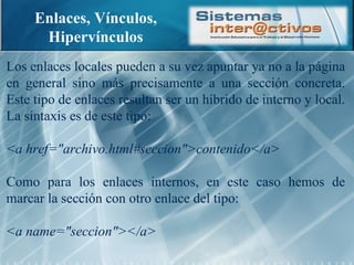 Enlaces, Vínculos, Hipervínculos Los enlaces locales pueden a su vez apuntar ya no a la página en general sino más precisamente a una sección concreta. Este tipo de enlaces resultan ser un híbrido de interno y local. La sintaxis es de este tipo: <a href="archivo.html#seccion">contenido</a> Como para los enlaces internos, en este caso hemos de marcar la sección con otro enlace del tipo: <a name="seccion"></a> 