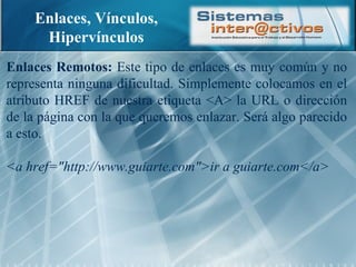 Enlaces, Vínculos, Hipervínculos Enlaces Remotos:  Este tipo de enlaces es muy común y no representa ninguna dificultad. Simplemente colocamos en el atributo HREF de nuestra etiqueta <A> la URL o dirección de la página con la que queremos enlazar. Será algo parecido a esto. <a href="http://www.guiarte.com">ir a guiarte.com</a> 