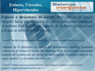 Enlaces, Vínculos, Hipervínculos Enlaces a direcciones de correo:  Para colocar un enlace dirigido hacia una dirección de correo colocamos mailto: en el atributo href del enlace, seguido de la dirección de correo a la que se debe dirigir el enlace. <a href="mailto:eugim@desarrolloweb.com">eugim@desarrolloweb.com</a> Además de la dirección de correo del destinatario, también podemos colocar en el enlace el asunto del mensaje. Esto se consigue colocando después de la dirección de correo un interrogante, la palabra subject, un signo igual (=) y el asunto en concreto. <a href="malito:eugim@desarrolloweb.com?subject=contacto a través de la pagina">eugim@desarrolloweb.com</a> 