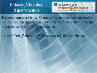 Enlaces, Vínculos, Hipervínculos Enlaces con archivos:  Si queremos enlazar con un archivo mi_fichero.zip que se encuentra en el mismo directorio que la página se escribiría un enlace así. <a href="mi_fichero.zip">Descarga mi_fichero.zip</a> 