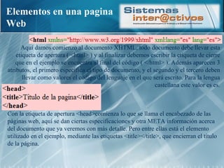 Elementos en una pagina Web Aquí damos comienzo al documento XHTML, todo documento debe llevar esta etiqueta de apertura ( <html> ) y al finalizar debemos escribir la etiqueta de cierre que en el ejemplo se encuentra al final del código ( </html> ). Además aparecen 3 atributos, el primero específica el tipo de documento, y el segundo y el tercero deben llevar como valores el código del lenguaje en el que será escrito. Para la lengua castellana este valor es es. Con la etiqueta de apertura <head>comienza lo que se llama el encabezado de las páginas web, aquí se dan ciertas especificaciones y otra META información acerca del documento que ya veremos con más detalle. Pero entre ellas está el elemento utilizado en el ejemplo, mediante las etiquetas <title></title>, que encierran el título de la página. 