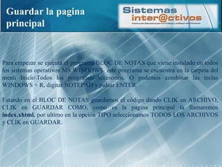 Guardar la pagina principal Para empezar se ejecuta el programa BLOC DE NOTAS que viene instalado en todos los sistemas operativos MS WINDOWS, este programa se encuentra en la carpeta del menú Inicio\Todos los programas\Accesorios. O podemos combinar las teclas WINDOWS + R, digitar NOTEPAD y pulsar ENTER. Estando en el BLOC DE NOTAS guardamos el código dando CLIK en ARCHIVO, CLIK en GUARDAR COMO, como es la pagina principal la llamaremos  index.xhtml , por ultimo en la opción TIPO seleccionamos TODOS LOS ARCHIVOS y CLIK en GUARDAR. 