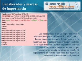 Encabezados y marcas de importancia Los encabezados o títulos se pueden obtener mediante 6 etiquetas diferentes: h1, h2, h3, h4, h5 y h6 que tienen una jerarquía de importancia en la manera en que se representan por los navegadores. Esto significa que h1 será la etiqueta del título de mayor importancia lo que se traduce en, por ejemplo, un tamaño de letra mas grande, h2 representaría un subtítulo con letra más pequeña y así sucesivamente hasta la etiqueta h6. 