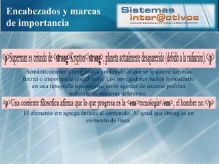 Encabezados y marcas de importancia Semánticamente strong marca contenido al que se le quiere dar más fuerza o importancia que el resto. Los navegadores suelen formatearlo en una tipografía tipo negrita, otros agentes de usuario podrían indicarlo de maneras diferentes.  El elemento em agrega énfasis al contenido. Al igual que strong es un elemento de línea. 