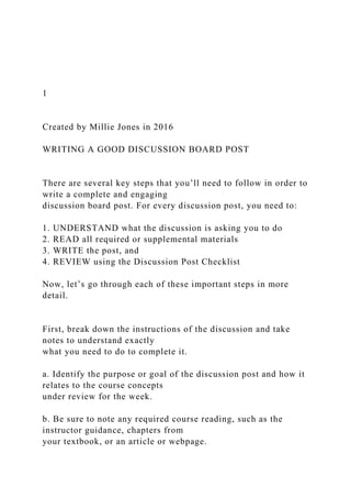 1
Created by Millie Jones in 2016
WRITING A GOOD DISCUSSION BOARD POST
There are several key steps that you’ll need to follow in order to
write a complete and engaging
discussion board post. For every discussion post, you need to:
1. UNDERSTAND what the discussion is asking you to do
2. READ all required or supplemental materials
3. WRITE the post, and
4. REVIEW using the Discussion Post Checklist
Now, let’s go through each of these important steps in more
detail.
First, break down the instructions of the discussion and take
notes to understand exactly
what you need to do to complete it.
a. Identify the purpose or goal of the discussion post and how it
relates to the course concepts
under review for the week.
b. Be sure to note any required course reading, such as the
instructor guidance, chapters from
your textbook, or an article or webpage.
 