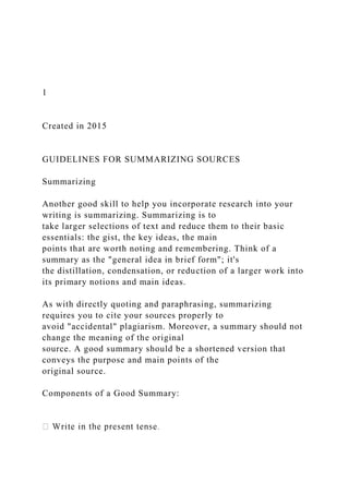 1
Created in 2015
GUIDELINES FOR SUMMARIZING SOURCES
Summarizing
Another good skill to help you incorporate research into your
writing is summarizing. Summarizing is to
take larger selections of text and reduce them to their basic
essentials: the gist, the key ideas, the main
points that are worth noting and remembering. Think of a
summary as the "general idea in brief form"; it's
the distillation, condensation, or reduction of a larger work into
its primary notions and main ideas.
As with directly quoting and paraphrasing, summarizing
requires you to cite your sources properly to
avoid "accidental" plagiarism. Moreover, a summary should not
change the meaning of the original
source. A good summary should be a shortened version that
conveys the purpose and main points of the
original source.
Components of a Good Summary:
 