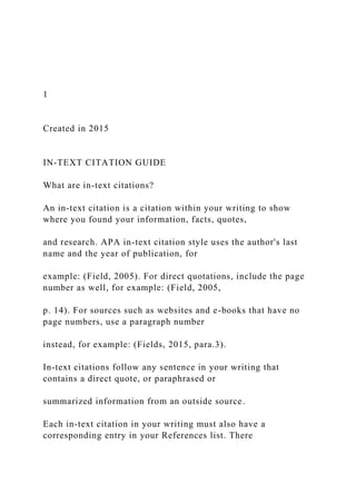 1
Created in 2015
IN-TEXT CITATION GUIDE
What are in-text citations?
An in-text citation is a citation within your writing to show
where you found your information, facts, quotes,
and research. APA in-text citation style uses the author's last
name and the year of publication, for
example: (Field, 2005). For direct quotations, include the page
number as well, for example: (Field, 2005,
p. 14). For sources such as websites and e-books that have no
page numbers, use a paragraph number
instead, for example: (Fields, 2015, para.3).
In-text citations follow any sentence in your writing that
contains a direct quote, or paraphrased or
summarized information from an outside source.
Each in-text citation in your writing must also have a
corresponding entry in your References list. There
 