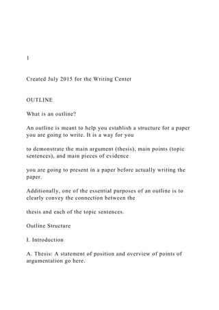 1
Created July 2015 for the Writing Center
OUTLINE
What is an outline?
An outline is meant to help you establish a structure for a paper
you are going to write. It is a way for you
to demonstrate the main argument (thesis), main points (topic
sentences), and main pieces of evidence
you are going to present in a paper before actually writing the
paper.
Additionally, one of the essential purposes of an outline is to
clearly convey the connection between the
thesis and each of the topic sentences.
Outline Structure
I. Introduction
A. Thesis: A statement of position and overview of points of
argumentation go here.
 