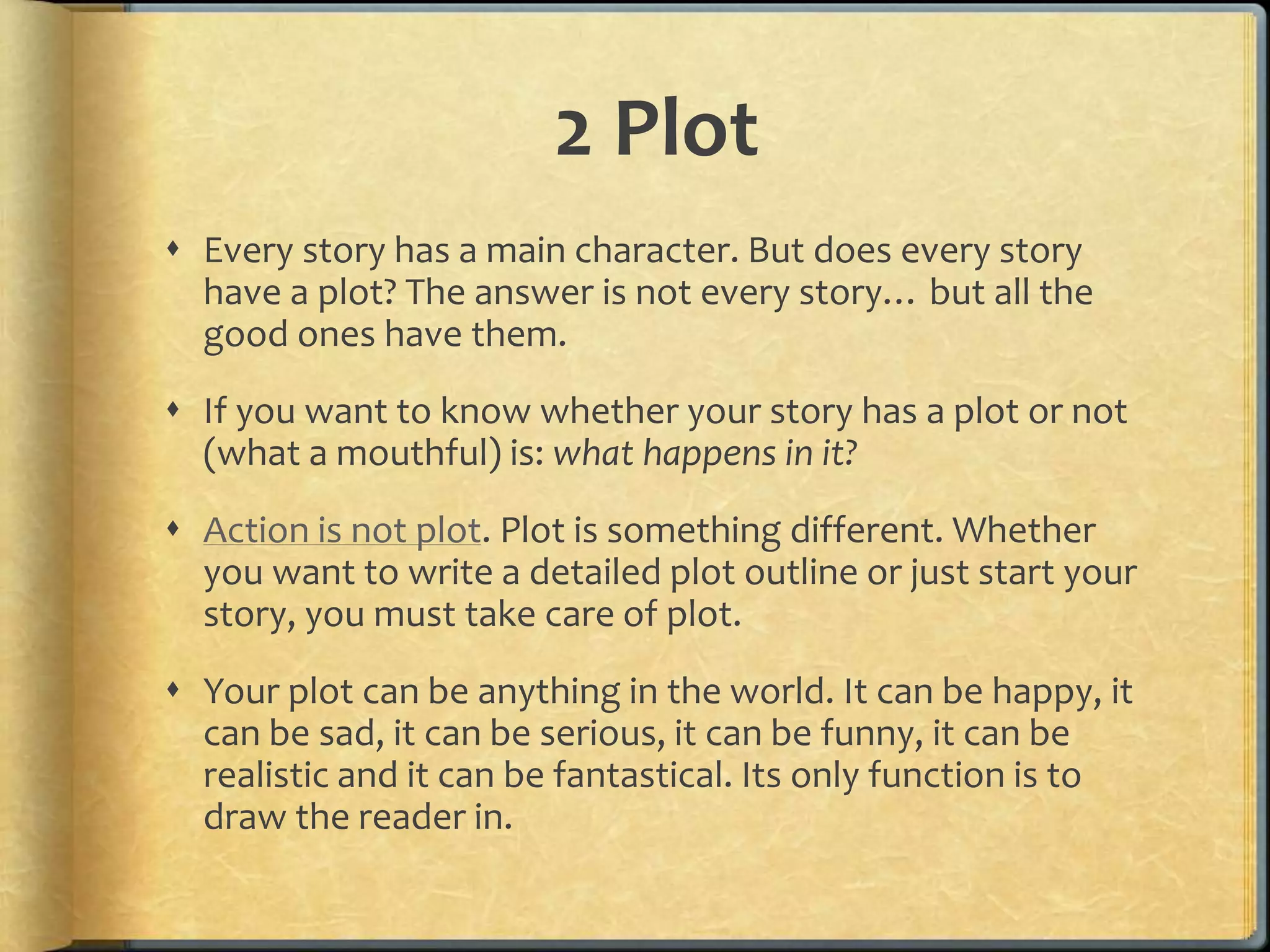 2 Plot 
 Every story has a main character. But does every story 
have a plot? The answer is not every story… but all the 
good ones have them. 
 If you want to know whether your story has a plot or not 
(what a mouthful) is: what happens in it? 
 Action is not plot. Plot is something different. Whether 
you want to write a detailed plot outline or just start your 
story, you must take care of plot. 
 Your plot can be anything in the world. It can be happy, it 
can be sad, it can be serious, it can be funny, it can be 
realistic and it can be fantastical. Its only function is to 
draw the reader in. 
 