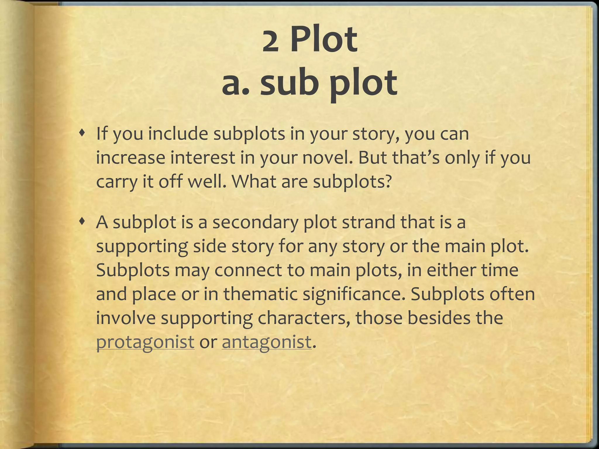 2 Plot 
a. sub plot 
 If you include subplots in your story, you can 
increase interest in your novel. But that’s only if you 
carry it off well. What are subplots? 
 A subplot is a secondary plot strand that is a 
supporting side story for any story or the main plot. 
Subplots may connect to main plots, in either time 
and place or in thematic significance. Subplots often 
involve supporting characters, those besides the 
protagonist or antagonist. 
 
