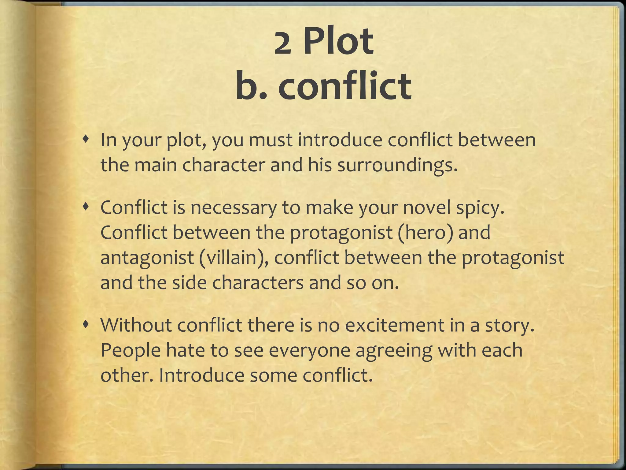 2 Plot 
b. conflict 
 In your plot, you must introduce conflict between 
the main character and his surroundings. 
 Conflict is necessary to make your novel spicy. 
Conflict between the protagonist (hero) and 
antagonist (villain), conflict between the protagonist 
and the side characters and so on. 
 Without conflict there is no excitement in a story. 
People hate to see everyone agreeing with each 
other. Introduce some conflict. 
 