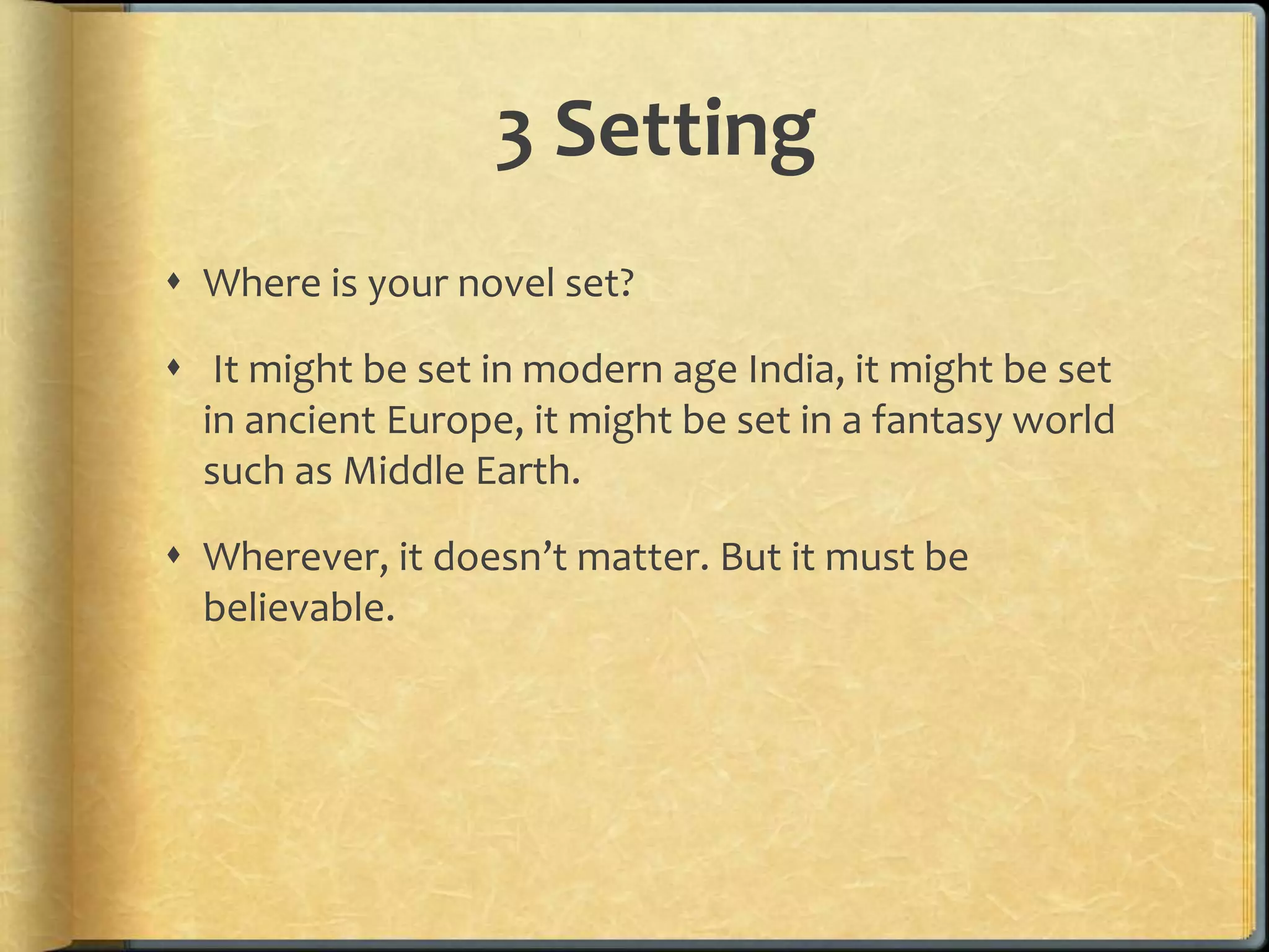 3 Setting 
 Where is your novel set? 
 It might be set in modern age India, it might be set 
in ancient Europe, it might be set in a fantasy world 
such as Middle Earth. 
 Wherever, it doesn’t matter. But it must be 
believable. 
 