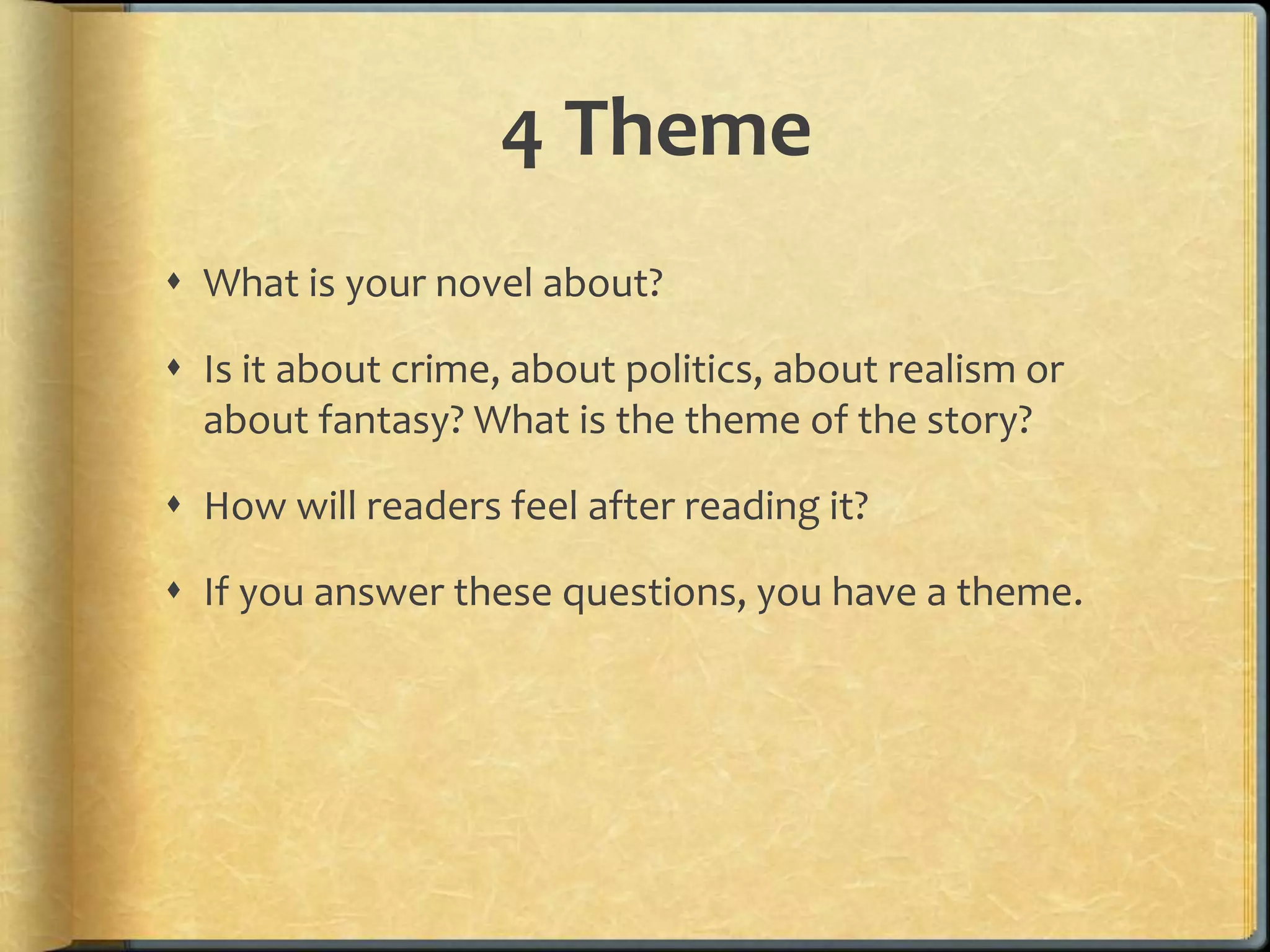 4 Theme 
 What is your novel about? 
 Is it about crime, about politics, about realism or 
about fantasy? What is the theme of the story? 
 How will readers feel after reading it? 
 If you answer these questions, you have a theme. 
 