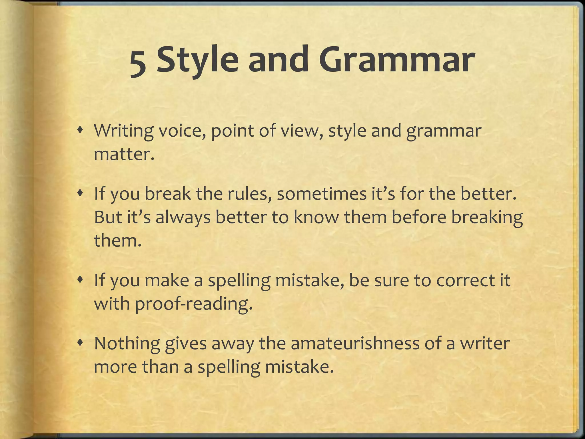 5 Style and Grammar 
 Writing voice, point of view, style and grammar 
matter. 
 If you break the rules, sometimes it’s for the better. 
But it’s always better to know them before breaking 
them. 
 If you make a spelling mistake, be sure to correct it 
with proof-reading. 
 Nothing gives away the amateurishness of a writer 
more than a spelling mistake. 
 