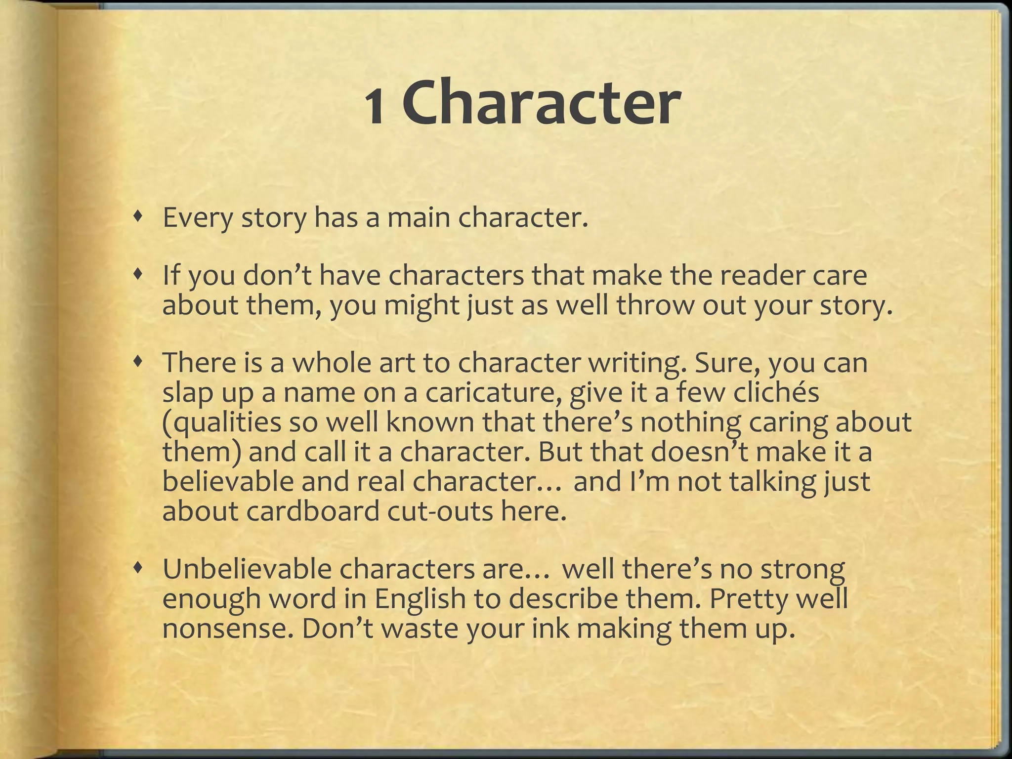 1 Character 
 Every story has a main character. 
 If you don’t have characters that make the reader care 
about them, you might just as well throw out your story. 
 There is a whole art to character writing. Sure, you can 
slap up a name on a caricature, give it a few clichés 
(qualities so well known that there’s nothing caring about 
them) and call it a character. But that doesn’t make it a 
believable and real character… and I’m not talking just 
about cardboard cut-outs here. 
 Unbelievable characters are… well there’s no strong 
enough word in English to describe them. Pretty well 
nonsense. Don’t waste your ink making them up. 
 