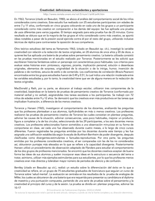 © Coordinación de Publicaciones Digitales. DGSCA-UNAM
Se autoriza la reproducción total o parcial de este artículo, siempre y cuando se cite la fuente completa y su dirección electrónica.
10-17
Creatividad: definiciones, antecedentes y aportaciones
http://www.revista.unam.mx/vol.5/num1/art4/art4.htm
En 1963, Torrance (citado en Beaudot, 1980), se aboca al análisis del comportamiento social de los niños
considerados como creativos. Este estudio fue realizado con 25 estudiantes participantes con edades de
entre 7 y 11 años, conformado en cinco grupos colocando en cada uno de los grupos a un participante
considerado como más creativo en comparación a los demás del equipo: les fue aplicada una prueba
de usos diferentes para varios juguetes. El tiempo asignado para esta prueba fue de 25 minutos. Como
resultado se obtuvo que en la mayoría de los grupos el niño considerado como más creativo, se aportó
ideas notables a pesar de la presión social ejercida contra él por el resto del grupo, utilizando inclusive
técnicas de réplica para contrarrestar la oposición de sus compañeros.
Otro teórico estudioso del tema es Yamamoto 1963, (citado en Beaudot op. cit.), investigó la variable
creatividad con relación a la redacción de textos originales, en 20 alumnos de once años y 20 de doce, a
quienes les fue aplicada una batería de pruebas sobre pensamiento creativo. La batería utilizada consistió
en las pruebas mencionadas en el estudio realizado por Torrance. Posteriormente se les solicitó que
escribieran historias fantásticas sobre un personaje con características poco habituales. Los criterios para
evaluar estas historias eran: pintoresco, vigoroso, picante, implicación personal, solución o desenlaces
originales, elementos de sorpresa, originalidad de la situación o de la intriga, humor, invención de
palabras o de nombres, astucia de estilo o de contenido. Los coeficientes de correlación (Bravis-Pearson)
encontrados entre los grupos estudiados fueron de 0.49 y 0.51, lo cual indica una relación moderada entre
las variables estudiadas y, por lo tanto, la creatividad tiene que ver de alguna manera en la redacción de
textos originales.
MacDonald y Rath, por su parte, se abocaron al trabajo escolar; utilizaron tres componentes de la
creatividad, basándose en la batería de pruebas de pensamiento creativo de Torrance (conformado por
material verbal y no verbal), asignándoles tres tareas escolares a los participantes. Se trabajó con 72
niños de edades entre 9 y 12 años. Se demostró que los creativos eran más productivos en las tareas que
implicaban frustración, a diferencia de los menos creativos.
Torrance y Hansen (1965), investigaron el comportamiento de los docentes, analizando las preguntas
que los profesores planteaban a sus alumnos, tipificándoles en más o menos creativos. Los profesores
realizaron las pruebas de pensamiento creativo de Torrance las cuales consistían en plantear preguntas,
adivinar las causas de la situación, adivinar consecuencias, usos poco habituales, mejorar un producto,
figura a completar y la de los círculos, seleccionando de los 29 participantes, a los seis docentes menos
creativos. Los profesores seleccionados fueron sometidos a una observación minuciosa en su forma de
comportarse en clase, así cada uno fue observado durante cuatro meses, a lo largo de cinco cursos
diferentes. Fueron registradas las preguntas emitidas por los docentes durante este tiempo y les fue
asignada una calificación establecida según la escala de Burkhart-Bernheim de poder divergente, después
clasificadas como divergentes-estimulantes o factuales-reproductivas. Por otra parte, las preguntas
emitidas por los profesores considerados creativos, al ser comparadas con las de los no considerados
así, obtuvieron puntajes más elevados en lo que se refiere a la capacidad divergente. Posteriormente
Hansen utilizó un procedimiento de observación adaptado de Flanders para estudiar el comportamiento
de los dos grupos de profesores mencionados. Se encontró que los docentes creativos aceptan de buena
forma las ideas de sus alumnos y suelen incorporar esas ideas en la estructura o secuencia del tema a
tratar, asimismo, utilizan más ejemplos estimulantes para sus estudiantes, por lo que los profesores menos
creativos eran más directos y toleraban mayor número de períodos de silencio y de confusión.
Bentley (citado en Beaudot op cit.), realizó un estudio sobre la diferenciación del éxito en lo que a
creatividad se refiere, en un grupo de 75 estudiantes graduados de licenciatura que seguían un curso de
Torrance sobre ‘salud mental’. La evaluación se centraba en los resultados de la prueba de analogías de
Miller, los cuales se obtuvieron de una batería que era requerida para presentar su candidatura al diploma
de maestría y una puntuación compuesta, partiendo de una serie de pruebas sobre el pensamiento y la
creatividad al principio del curso y de la sesión. La prueba se dividía en: plantear preguntas, adivinar las
 