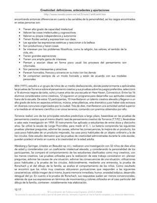 © Coordinación de Publicaciones Digitales. DGSCA-UNAM
Se autoriza la reproducción total o parcial de este artículo, siempre y cuando se cite la fuente completa y su dirección electrónica.
12-17
Creatividad: definiciones, antecedentes y aportaciones
http://www.revista.unam.mx/vol.5/num1/art4/art4.htm
encontrando entonces diferencias en cuanto a las variables de la personalidad, así los rasgos encontrados
en estas personas son:
• Tienen alto grado de capacidad intelectual
• Valoran las cosas intelectuales y cognoscitivas
• Valoran su propia independencia y autonomía
• Tienen fluidez verbal y expresa bien sus ideas
• Les agradan las expresiones estéticas y reaccionan a la belleza
• Son productivos y hacen cosas
• Se interesan por los problemas filosóficos, como la religión, los valores, el sentido de la
vida, etc.
• Tienen grandes aspiraciones
• Tienen una amplia gama de intereses
• Piensan y asocian ideas en forma poco usual: los procesos del pensamiento son
informales
• Son personas interesantes y atractivas
• Parecen honrados, francos y sinceros en su trato con los demás
• Se comportan siempre de un modo honrado y están de acuerdo con sus modales
personales
Witt (1971), estudió a un grupo de niños de un medio desfavorecido, donde posteriormente a aplicárseles
las pruebas de Torrance sobre el pensamiento creativo y sus pruebas sobre los juegos preferidos, seleccionó
a 16 alumnos negros de siete, ocho y nueve años de una escuela en Hew Haven, Connecticut. Entre los 16
alumnos considerados como creativos, 12 siguieron un programa para desarrollar sus aptitudes creativas
fuera de la escuela. De estos 12 participantes, 10 manifestaron un talento creativo elevado y llegaron a un
alto grado de éxito en aspectos artísticos, música, artes plásticas, arte dramático y por haber sido exitosos
en diversos concursos organizados por la ciudad. Tres de diez, manifestaron una actividad verbal superior
a la medida en el terreno científico o en otros terrenos, contando con premios obtenidos por ello.
Torrance realizó uno de los principales estudios predictivos a largo plazo, basándose en las pruebas de
pensamiento creativo que el mismo diseñó: test de pensamiento creativo de Torrance (T.T.P.C.), llevándose
a cabo esta investigación en 1959. El instrumento fue aplicado a estudiantes de entre doce y dieciocho
años. Se utilizó la escala de Lorge-Thorndike, para medir el C. I. La batería comprendía las siguientes
pruebas: plantear preguntas, adivinar las causas, adivinar las consecuencias, la mejora de un producto, los
usos poco habituales de un producto mejorado, los usos poco habituales de un objeto ordinario y la de
los círculos. Este estudio demostró que las pruebas de creatividad administradas durante la vida escolar,
pueden predecir el éxito en cuanto a la creatividad en la edad adulta.
Weisberg y Springer, (citados en Beaudot op cit.), realizaron una investigación con 32 niños de diez años
de edad y considerados con un coeficiente intelectual elevado, y considerando la personalidad de los
participantes. Se comparó el comportamiento de los estudiantes clasificados como muy creativos, con
los menos creativos. Las pruebas utilizadas para la realización de este trabajo consistieron en: planear
preguntas, adivinar las causas de una situación, adivinar las consecuencias de una situación, utilizaciones
poco habituales y la prueba de los círculos. Adicionalmente, mediante una entrevista, la prueba de
Rorschach y el del dibujo de la familia, se analiza el comportamiento de los niños. Como resultado
se encontró que los niños muy creativos obtuvieron puntuaciones que responden a las siguientes
características: sólida imagen de sí mismo, buena memoria inmediata, humor, ansiedad edípica, desarrollo
desigual del yo. En cuanto a la prueba de Rorschach, sus respuestas suelen ser menos convencionales,
además de que sus expresiones en términos de movimientos y colores utilizados en el caso particular del
dibujo de la familia, contienen notablemente más elaboración.
 