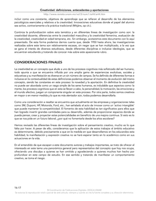 © Coordinación de Publicaciones Digitales. DGSCA-UNAM
Se autoriza la reproducción total o parcial de este artículo, siempre y cuando se cite la fuente completa y su dirección electrónica.
16-17
Creatividad: definiciones, antecedentes y aportaciones
http://www.revista.unam.mx/vol.5/num1/art4/art4.htm
incluir como una constante, objetivos de aprendizaje que se refieran al desarrollo de los elementos
psicológicos esenciales y relativos a la creatividad. Innovaciones educativas donde el papel del alumno
sea activo, contrariamente a la práctica tradicional (Mitjáns, op cit.).
Continúa la profundización sobre esta temática y en diferentes líneas de investigación como son: la
creatividad docente, diferencias entre la creatividad masculina y la creatividad femenina, evaluación de
la creatividad, creatividad en edad temprana, etc. Sin embargo, acotaremos este documento con lo aquí
presentado. De esta forma podemos darnos cuenta que, desde 1950 hasta ahora, las investigaciones
realizadas sobre este tema son relativamente escasas, sin negar que se han multiplicado, a la vez que
se gana el interés de diversos estudiosos, desde diferentes disciplinas e inclusive ideologías, que se
encuentran estudiando y tratando de conocer más sobre este apasionante rubro.
CONSIDERACIONES FINALES
La creatividad es un concepto que alude a uno de los procesos cognitivos más sofisticado del ser humano,
todo apunta a que se encuentra influida por una amplia gama de experiencias evolutivas, sociales y
educativas y su manifestación es diversa en un sin número de campos. Se ha definido de diferentes formas e
inclusive en la contextualidad de estas definiciones podemos observar el momento de evolución del mismo
concepto, siendo las constantes en este proceso: la novedad y la aportación. En definitiva la creatividad
no puede ser abordada como un rasgo simple de los seres humanos, es indudable que aspectos como: la
mente, los procesos cognitivos que en esta se llevan a cabo, la personalidad, la motivación, las emociones y
el mundo afectivo, juegan un componente singular en este proceso. Por otra parte, todos somos creativos
en mayor o en menor medida y lo que es más alentador aún, todos podemos desarrollarla.
Como una consideración a resaltar se encuentra que actualmente en las empresas y organizaciones tales
como 3M, Dupont, HP, Motorola, Ford, etc., han señalado al acto de innovar como un ‘activo intangible’
que puede mantener la competitividad. El fomento de esta habilidad es tan significativo para ellos que
han logrado invertir grandes cantidades para su desarrollo, además de proporcionar espacios donde se
pueda pensar, crear y proyectar estas potencialidades en beneficio de una mejora continua. Si esto es lo
que se nos pide en un futuro laboral, ¿por qué no fomentarla desde los años escolares?
Hemos revisado las diferentes líneas de investigación sobre el pensamiento creativo, mucho es lo que
falta por hacer. A pesar de ello, consideramos que la aplicación de estos trabajos al ámbito educativo
es determinante, debido precisamente a que en la medida en que desarrollamos en los educandos esta
habilidad, la manifestación y expresión creativa no se hará esperar tanto en lo académico como en sus
actuaciones en la vida.
En el entendido de que escapan a este documento autores y trabajos importantes, se trato de ofrecer al
interesado en este tema una panorámica general pero representativa del concepto que hoy nos ocupa,
ofreciendo una disculpa a quienes se han omitido y agradeciendo a quienes muchos han hecho por
profundizar en este campo de estudio. En ese sentido y tratando de manifestar un comportamiento
creativo, se toma el riesgo.
 