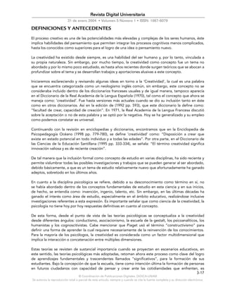 © Coordinación de Publicaciones Digitales. DGSCA-UNAM
Se autoriza la reproducción total o parcial de este artículo, siempre y cuando se cite la fuente completa y su dirección electrónica.
3-17
Revista Digital Universitaria
31 de enero 2004 • Volumen 5 Número 1 • ISSN: 1067-6079
DEFINICIONES Y ANTECEDENTES
El proceso creativo es una de las potencialidades más elevadas y complejas de los seres humanos, éste
implica habilidades del pensamiento que permiten integrar los procesos cognitivos menos complicados,
hasta los conocidos como superiores para el logro de una idea o pensamiento nuevo.
La creatividad ha existido desde siempre, es una habilidad del ser humano y, por lo tanto, vinculada a
su propia naturaleza. Sin embargo, por mucho tiempo, la creatividad como concepto fue un tema no
abordado y por lo mismo poco estudiado, es hasta años recientes donde surgen teóricos que se abocan a
profundizar sobre el tema y se desarrollan trabajos y aportaciones alusivas a este concepto.
Iniciaremos esclareciendo y revisando algunas ideas en torno a la ‘Creatividad’, la cual es una palabra
que se encuentra categorizada como un neologismo inglés común, sin embargo, este concepto no se
consideraba incluido dentro de los diccionarios franceses usuales y de igual manera, tampoco aparecía
en el Diccionario de la Real Academia de la Lengua Española (1970), tal como el concepto que ahora se
maneja como: ‘creatividad’. Fue hasta versiones más actuales cuando se dio su inclusión tanto en éste
como en otros diccionarios. Así en la edición de (1992 pp. 593), que este diccionario la define como:
“facultad de crear, capacidad de creación”. En 1971, la Real Academia de la Lengua Francesa discutió
sobre la aceptación o no de esta palabra y se optó por la negativa. Hoy se ha generalizado y su empleo
como podemos constatar es universal.
Continuando con la revisión en enciclopedias y diccionarios, encontramos que en la Enciclopedia de
Psicopedagogía Océano (1998 pp. 779-780), se define ‘creatividad’ como: “Disposición a crear que
existe en estado potencial en todo individuo y a todas las edades”. Por otra parte, en el Diccionario de
las Ciencias de la Educación Santillana (1995 pp. 333-334), se señala: “El término creatividad significa
innovación valiosa y es de reciente creación”.
De tal manera que la inclusión formal como concepto de estudio en varias disciplinas, ha sido reciente y
permite vislumbrar todas las posibles investigaciones y trabajos que se pueden generar al ser abordado,
debido básicamente, a que es un tema de estudio relativamente nuevo que afortunadamente ha ganado
adeptos, sobretodo en los últimos años.
En cuanto a la disciplina psicológica se refiere, debido a su desconocimiento como término en sí, no
se había abordado dentro de los conceptos fundamentales de estudio en esta ciencia y en sus inicios,
de hecho, se entendía como: invención, ingenio, talento, etc. Sin embargo, en las últimas décadas ha
ganado el interés como área de estudio, especialmente en el ámbito educativo, realizándose inclusive
investigaciones referentes a esta expresión. Es importante señalar que como ciencia de la creatividad, la
psicología no tiene hoy por hoy respuestas definitivas en cuanto al concepto.
De esta forma, desde el punto de vista de las teorías psicológicas se conceptualiza a la creatividad
desde diferentes ángulos: conductismo, asociacionismo, la escuela de la gestalt, los psicoanalíticos, los
humanistas y los cognoscitivistas. Cabe mencionar que Piaget usó el término “constructivismo” para
definir una forma de aprender la cual requiere necesariamente de la reinvención de los conocimientos.
Para la mayoría de los psicólogos, la creatividad es considerada como un factor multidimensional que
implica la interacción o concatenación entre múltiples dimensiones.
Estas teorías se revisten de sustancial importancia cuando se proyectan en escenarios educativos, en
este sentido, las teorías psicológicas más adoptadas, retoman ahora este proceso como clave del logro
de aprendizajes fundamentales y trascendentes llamados “significativos”, para la formación de sus
estudiantes. Bajo la concepción de que la escuela, tiene como intención última la formación de personas
en futuros ciudadanos con capacidad de pensar y crear ante las cotidianidades que enfrenten, es
 