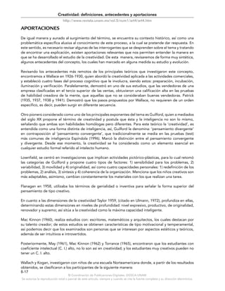 © Coordinación de Publicaciones Digitales. DGSCA-UNAM
Se autoriza la reproducción total o parcial de este artículo, siempre y cuando se cite la fuente completa y su dirección electrónica.
8-17
Creatividad: definiciones, antecedentes y aportaciones
http://www.revista.unam.mx/vol.5/num1/art4/art4.htm
APORTACIONES
De igual manera y aunado al surgimiento del término, se encuentra su contexto histórico, así como una
problemática específica alusiva al conocimiento de este proceso, a la cual se pretende dar respuesta. En
este sentido, es necesario revisar algunas de las interrogantes que se desprenden sobre el tema y tratando
de encontrar una explicación, existen aportaciones relevantes que nos permiten entender la manera en
que se ha desarrollado el estudio de la creatividad. De esta manera, revisaremos de forma muy sintética,
algunos antecedentes del concepto, los cuales han marcado en alguna medida su estudio y evolución.
Revisando los antecedentes más remotos de los principales teóricos que investigaron este concepto,
encontramos a Wallace en 1926-1930, quien abordó la creatividad aplicada a las actividades comerciales,
y estableció cuatro fases del proceso cognitivo que le involucra, siendo estos: preparación, incubación,
iluminación y verificación. Paralelamente, demostró en uno de sus estudios, que las vendedoras de una
empresa clasificadas en el tercio superior de las ventas, obtuvieron una calificación alta en las pruebas
de habilidad creadora de la mente, que aquellas que no se consideraban buenas vendedoras. Patrick
(1935, 1937, 1938 y 1941). Demostró que los pasos propuestos por Wallace, no requieren de un orden
específico, es decir, pueden surgir en diferente secuencia.
Otro pionero considerado como uno de los principales exponentes del tema es Guilford, quien a mediados
del siglo XX propone el término de creatividad y postula que ésta y la inteligencia no son lo mismo,
señalando que ambas son habilidades homólogas pero diferentes. Para este teórico la ‘creatividad’, es
entendida como una forma distinta de inteligencia, así, Guilford la denomina: ‘pensamiento divergente’
en contraposición al ‘pensamiento convergente’, que tradicionalmente se media en las pruebas (test)
más comunes de inteligencia Espíndola (1996). Marcó la distinción entre el pensamiento convergente
y divergente. Desde ese momento, la creatividad se ha considerado como un elemento esencial en
cualquier estudio formal referido al intelecto humano.
Lownfield, se centró en investigaciones que implican actividades pictórico-plásticas, para lo cual retomó
las categorías de Guilford y propone cuatro tipos de factores: 1) sensibilidad para los problemas, 2)
variabilidad, 3) movilidad y 4) originalidad, así como cuatro capacidades personales: 1) redefinición de los
problemas, 2) análisis, 3) síntesis y 4) coherencia de la organización. Menciona que los niños creativos son
más adaptables, asimismo, cambian constantemente los materiales con los que realizan una tarea.
Flanagan en 1958, utilizaba los términos de genialidad o inventiva para señalar la forma superior del
pensamiento de tipo creativo.
En cuanto a las dimensiones de la creatividad Taylor 1959, (citado en Ulmann, 1972), profundiza en ellas,
determinando estas dimensiones en niveles de profundidad: nivel expresivo, productivo, de originalidad,
renovador y supremo; así sitúa a la creatividad como la máxima capacidad inteligente.
Mac Kinnon (1960), realiza estudios con: escritores, matemáticos y arquitectos, los cuales destacan por
su talento creador; de estos estudios se obtienen características de tipo motivacional y temperamental,
así podemos decir que los examinados son personas que se interesan por aspectos estéticos y teóricos,
además de ser intuitivos e introvertidos.
Posteriormente, May (1961), Mac Kinnon (1962) y Torrance (1965), encontraron que los estudiantes con
coeficiente intelectual (C. I.) alto, no lo son así en creatividad; y los estudiantes muy creativos pueden no
tener un C. I. alto.
Wallach y Kogan, investigaron con niños de una escuela Norteamericana donde, a partir de los resultados
obtenidos, se clasificaron a los participantes de la siguiente manera:
 