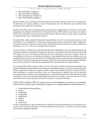 © Coordinación de Publicaciones Digitales. DGSCA-UNAM
Se autoriza la reproducción total o parcial de este artículo, siempre y cuando se cite la fuente completa y su dirección electrónica.
9-17
Revista Digital Universitaria
31 de enero 2004 • Volumen 5 Número 1 • ISSN: 1067-6079
• Alta creatividad e inteligencia
• Baja creatividad e inteligencia
• Alta creatividad baja inteligencia
• Baja creatividad alta inteligencia
Mednick (1962), con su teoría asociacionista, postula que el proceso creativo es visto como una asociación
de elementos con alguna utilidad, y cuanto más distantes sean los elementos que conforman esta
asociación, más creativo será el producto.
Posteriormente Mac Leod, en 1963 demostró que algunas las investigaciones americanas se encontraban
sesgadas por los trabajos de Wertheimer, (Productive Thinking, 1945), debido a que este autor utiliza el
término de ‘creatividad’ como sinónimo de ‘productividad’, siendo entonces cuando surge el estudio de
la creatividad visto como “pensamiento creativo”.
En este sentido, Jackson analiza el desempeño de estudiantes con un C. I. alto y los de alumnos con alta
creatividad. En su investigación encontró que ambos grupos pueden alcanza altos logros académicos,
coincidiendo que los estudiantes creativos tienen métodos distintos para alcanzar sus metas y además los
estudiantes con un C. I. alto no son necesariamente creativos.
Torrance se aboca a estudiar las causas del desarrollo de la creatividad en los niños, especialmente en los
ambientes educativos, analizando las causas que reprimen la creatividad y buscando las características del
niño creativo. En torno a lo anterior concluye que los niños creativos son vistos como ‘atípicos’, tanto por
sus profesores como por sus compañeros de clase, por lo que generalmente, tanto sus maestros como sus
compañeros de una forma u otra, los reprimen. En este sentido, realizó un estudio de tipo longitudinal al cual
duró 12 años, durante los cuales aplicó una prueba a 392 alumnos de nivel secundaria, logrando demostrar
que los niños creativos son más exitosos profesionalmente y se desempeñan en mejores trabajos.
Por su parte, Kubie (1966, citado en Ulmann op cit.), demuestra a diferencia de como se pensaba: ‘que
las personalidades creativas obedecían a procesos de naturaleza psicótica’, no ocurría así necesariamente,
debido a que estos procesos son rígidos y evaden el plano de la realidad. Asimismo, Torrance confirmó
estos resultados en estudios que llevó a cabo con esquizofrénicos, dejando claro que las personas
psicóticas pueden manifestar una gran fantasía, pero no creatividad. Igualmente, Kubie argumenta que la
creatividad no se da en los procesos rígidos del inconsciente ni en el super yo, sino que se da en una zona
intermedia que es el subconsciente, en donde lo racional y lo irracional coinciden.
Guilford (1950) y Dedboud (1992), han sugerido ocho como las habilidades que componen a la creatividad:
Guilford demostró además, que la creatividad y la inteligencia son cualidades diferentes. Estas habilidades son:
1. Sensibilidad para los problemas
2. Fluidez
3. Flexibilidad
4. Originalidad
5. Redefinición
6. Análisis
7. Síntesis
8. Penetración
Torrance nuevamente en 1963, demuestra que el 70% de los sujetos considerados como creativos en una
muestra, serían excluidos del grupo, si se tratara de seleccionar a los de C. I. más alto, sin importar el tipo
de prueba de inteligencia aplicada.
 