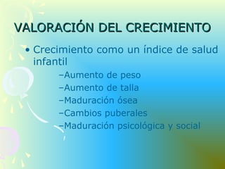 VALORACIÓN DEL CRECIMIENTOVALORACIÓN DEL CRECIMIENTO
• Crecimiento como un índice de salud
infantil
–Aumento de peso
–Aumento de talla
–Maduración ósea
–Cambios puberales
–Maduración psicológica y social
 