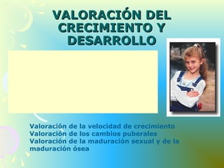 VALORACIÓN DELVALORACIÓN DEL
CRECIMIENTO YCRECIMIENTO Y
DESARROLLODESARROLLO
Presencia de cambios físicos o maduración de
órganos y sistemas
Desarrollo esquelético
Talla en percentiles y velocidad de
crecimiento
Conocimiento de las edades normales de
desarrollo puberal
Valoración de la velocidad de crecimiento
Valoración de los cambios puberales
Valoración de la maduración sexual y de la
maduración ósea
 