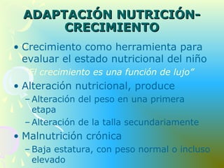 ADAPTACIÓN NUTRICIÓN-ADAPTACIÓN NUTRICIÓN-
CRECIMIENTOCRECIMIENTO
• Crecimiento como herramienta para
evaluar el estado nutricional del niño
“El crecimiento es una función de lujo”
• Alteración nutricional, produce
– Alteración del peso en una primera
etapa
– Alteración de la talla secundariamente
• Malnutrición crónica
– Baja estatura, con peso normal o incluso
elevado
 