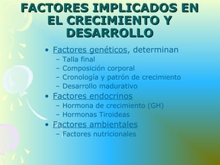 FACTORES IMPLICADOS ENFACTORES IMPLICADOS EN
EL CRECIMIENTO YEL CRECIMIENTO Y
DESARROLLODESARROLLO
• Factores genéticos, determinan
– Talla final
– Composición corporal
– Cronología y patrón de crecimiento
– Desarrollo madurativo
• Factores endocrinos
– Hormona de crecimiento (GH)
– Hormonas Tiroideas
• Factores ambientales
– Factores nutricionales
 
