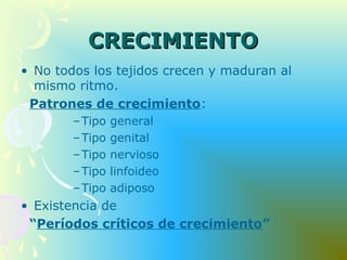 CRECIMIENTOCRECIMIENTO
• No todos los tejidos crecen y maduran al
mismo ritmo.
Patrones de crecimiento:
–Tipo general
–Tipo genital
–Tipo nervioso
–Tipo linfoideo
–Tipo adiposo
• Existencia de
“Períodos críticos de crecimiento”
 