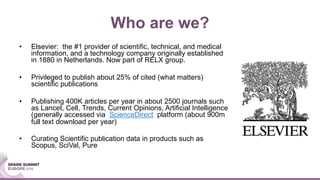 Who are we?
• Elsevier: the #1 provider of scientific, technical, and medical
information, and a technology company originally established
in 1880 in Netherlands. Now part of RELX group.
• Privileged to publish about 25% of cited (what matters)
scientific publications
• Publishing 400K articles per year in about 2500 journals such
as Lancet, Cell, Trends, Current Opinions, Artificial Intelligence
(generally accessed via ScienceDirect platform (about 900m
full text download per year)
• Curating Scientific publication data in products such as
Scopus, SciVal, Pure
 
