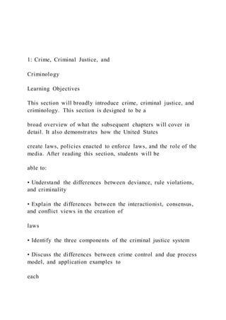 1: Crime, Criminal Justice, and
Criminology
Learning Objectives
This section will broadly introduce crime, criminal justice, and
criminology. This section is designed to be a
broad overview of what the subsequent chapters will cover in
detail. It also demonstrates how the United States
create laws, policies enacted to enforce laws, and the role of the
media. After reading this section, students will be
able to:
• Understand the differences between deviance, rule violations,
and criminality
• Explain the differences between the interactionist, consensus,
and conflict views in the creation of
laws
• Identify the three components of the criminal justice system
• Discuss the differences between crime control and due process
model, and application examples to
each
 