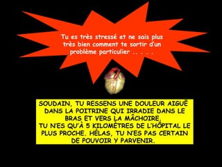 Tu es très stressé et ne sais plus
très bien comment te sortir d’un
problème particulier .. . . .

SOUDAIN, TU RESSENS UNE DOULEUR AIGUË
DANS LA POITRINE QUI IRRADIE DANS LE
BRAS ET VERS LA MÂCHOIRE.
TU N’ES QU’À 5 KILOMÈTRES DE L’HÔPITAL LE
PLUS PROCHE. HÉLAS, TU N’ES PAS CERTAIN
DE POUVOIR Y PARVENIR.

 