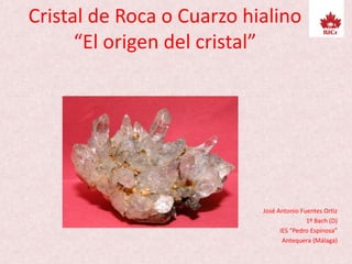 Cristal de Roca o Cuarzo hialino
“El origen del cristal”
José Antonio Fuentes Ortiz
1º Bach (D)
IES “Pedro Espinosa”
Antequera (Málaga)
 