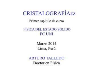 CRISTALOGRAFÍAzz
Primer capítulo de curso
FÍSICA DEL ESTADO SÓLIDO
FC UNI
Marzo 2014
Lima, Perú
ARTURO TALLEDO
Doctor en Física
 