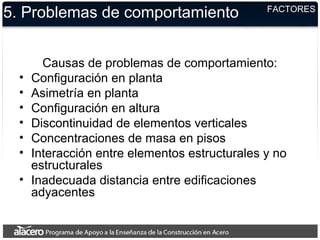 5. Problemas de comportamiento
Causas de problemas de comportamiento:
• Configuración en planta
• Asimetría en planta
• Configuración en altura
• Discontinuidad de elementos verticales
• Concentraciones de masa en pisos
• Interacción entre elementos estructurales y no
estructurales
• Inadecuada distancia entre edificaciones
adyacentes
FACTORES
 