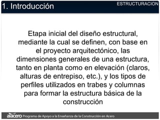 ESTRUCTURACION
1. Introducción
Etapa inicial del diseño estructural,
mediante la cual se definen, con base en
el proyecto arquitectónico, las
dimensiones generales de una estructura,
tanto en planta como en elevación (claros,
alturas de entrepiso, etc.), y los tipos de
perfiles utilizados en trabes y columnas
para formar la estructura básica de la
construcción
 