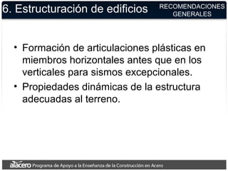6. Estructuración de edificios
• Formación de articulaciones plásticas en
miembros horizontales antes que en los
verticales para sismos excepcionales.
• Propiedades dinámicas de la estructura
adecuadas al terreno.
RECOMENDACIONES
GENERALES
 