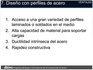 VENTAJAS
7. Diseño con perfiles de acero
1. Acceso a una gran variedad de perfiles
laminados o soldados en el medio
2. Alta capacidad de material para soportar
cargas
3. Ductilidad intrínseca del acero
4. Rapidez constructiva
 