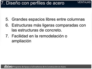 VENTAJAS
7. Diseño con perfiles de acero
5. Grandes espacios libres entre columnas
6. Estructuras más ligeras comparadas con
las estructuras de concreto.
7. Facilidad en la remodelación o
ampliación
 