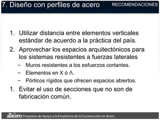 7. Diseño con perfiles de acero
1. Utilizar distancia entre elementos verticales
estándar de acuerdo a la práctica del país.
2. Aprovechar los espacios arquitectónicos para
los sistemas resistentes a fuerzas laterales
– Muros resistentes a los esfuerzos cortantes.
– Elementos en X ó Λ.
– Pórticos rígidos que ofrecen espacios abiertos.
1. Evitar el uso de secciones que no son de
fabricación común.
RECOMENDACIONES
 