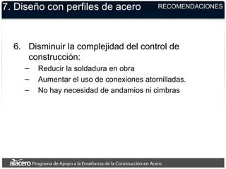 7. Diseño con perfiles de acero
6. Disminuir la complejidad del control de
construcción:
– Reducir la soldadura en obra
– Aumentar el uso de conexiones atornilladas.
– No hay necesidad de andamios ni cimbras
RECOMENDACIONES
 