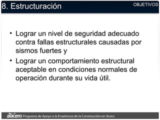 8. Estructuración
• Lograr un nivel de seguridad adecuado
contra fallas estructurales causadas por
sismos fuertes y
• Lograr un comportamiento estructural
aceptable en condiciones normales de
operación durante su vida útil.
OBJETIVOS
 